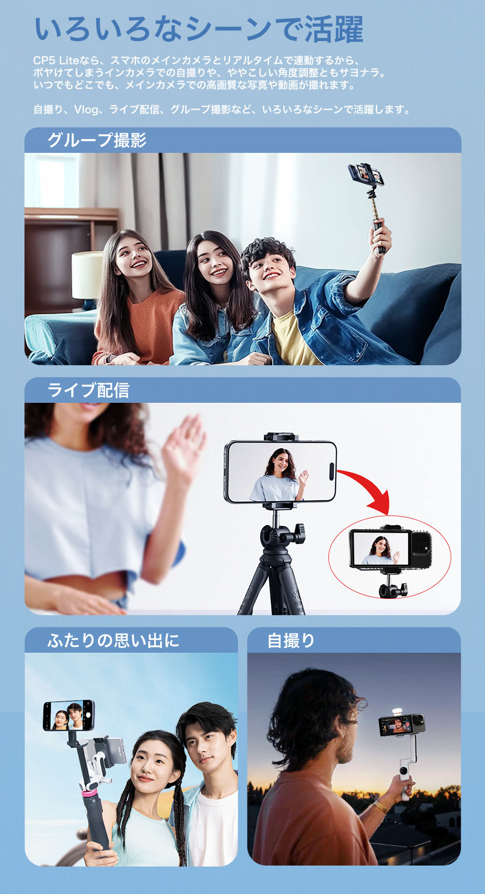 いろいろなシーンで活躍
CP5 Liteなら、スマホのメインカメラとリアルタイムで連動するから、ボヤけてしまうインカメラでの自撮りや、ややこしい角度調整ともさよなら。
いつでもどこでも、メインカメラでの高画質な写真や動画が撮れます。

自撮り、Vlog、ライブ配信、グループ撮影など、いろいろなシーンで活躍します。