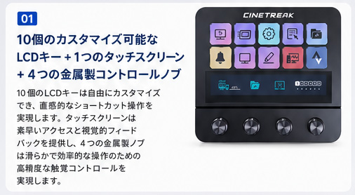 ① 10個のカスタマイズ可能なCDキー ＋ 1つのタッチスクリーン ＋ 4つの金属製コントロールノブ / 10個のLCDキーは自由にカスタマイズでき、直感的なショートカット操作を実現します。タッチスクリーンは素早いアクセスと視覚的フィードバックを提供し、4つの金属製ノブは滑らかで効率的な操作のための高精度な触覚コントロールを実現します。