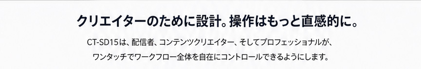 クリエイターのために設計。操作はもっと直感的に。 / CT-SD15は、配信者、コンテンツクリエイター、そしてプロフェッショナルが、ワンタッチでワークフロー全体を自在にコントロールできるようにします。