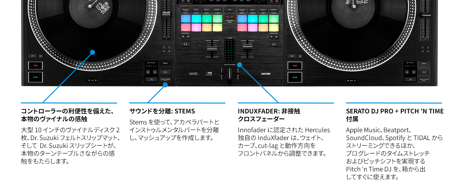 コントローラーの利便性を備えた、本物のヴァイナルの感触
大型10インチのヴァイナルディスク2枚、Dr.Suzuki フェルトスリップマット、そして Dr.Suzuki スリップシートが、本物のターンテーブルさながらの感触をもたらします。

サウンドを分離：STEMS
Stems を使って、アカペラパートとインストゥルメンタルパートを分離し、マッシュアップを作成します。

INDUXFADER：非接触クロスフェーダー
Innofader に認定された Hercules 独自の InduXFader は、ウェイト、カーブ、カットラグ と動作方向をフロントパネルから調整できます。

SERATO DJ PRO + PITCH 'N TIME 付属
Apple Music、Beatport、SoundCloud、Spotify と TIDAL からストリーミングできるほか、プログレードのタイムストレッチおよびピッチシフトを実現する Pitch 'n Time DJ を、箱から出してすぐに使えます。