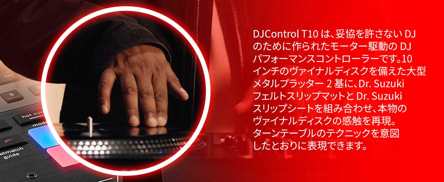 DJControl T10 は、妥協を許さない DJ のために作られたモーター駆動の DJ パフォーマンスコントローラーです。10 インチのヴァイナルディスクを備えた大型メタルプラッター 2 基に、Dr. Suzuki フェルトスリップマットと Dr. Suzuki スリップシートを組み合わせ、本物のヴァイナルディスクの感触を再現。ターンテーブルのテクニックを意図したとおりに表現できます。