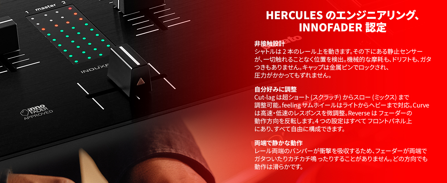 HERCULES のエンジニアリング、INNOFADER 認定

非接触設計
シャトルは2本のレール上を動きます。その下にある静止センサーが、一切触れることなく位置を検出。機械的な摩耗も、ドリフトも、ガタつきもありません。キャップは金属ピンでロックされ、圧力がかかってもずれません。

自分好みに調整
カットラグ は超ショート（スクラッチ）からスロー（ミックス）まで調整可能。feeling サムホイールはライトからヘビーまで対応。Curve は高速・低速のレスポンスを微調整。Reverse はフェーダーの動作方向を反転します。4つの設定はすべてフロントパネル上にあり、すべて自由構成できます。

両端で静かな動作
レール両端のバンパーが衝撃を吸収するため、フェーダーが両端でガタついたりカチカチ鳴ったりすることがありません。どの方向でも動作は滑らかです。